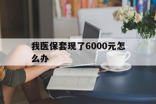 绍兴最新我医保套现了6000元怎么办方法分析(最方便真实的绍兴医保套现会被发现吗方法)