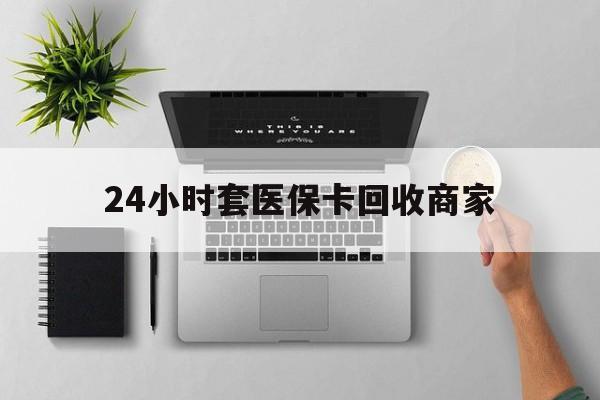 绍兴最新24小时套医保卡回收商家方法分析(最方便真实的绍兴高价回收医保卡方法)