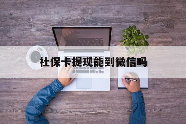 绍兴最新社保卡提现能到微信吗方法分析(最方便真实的绍兴社保卡提现?方法)